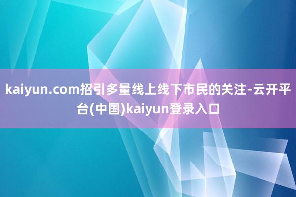 kaiyun.com招引多量线上线下市民的关注-云开平台(中国)kaiyun登录入口