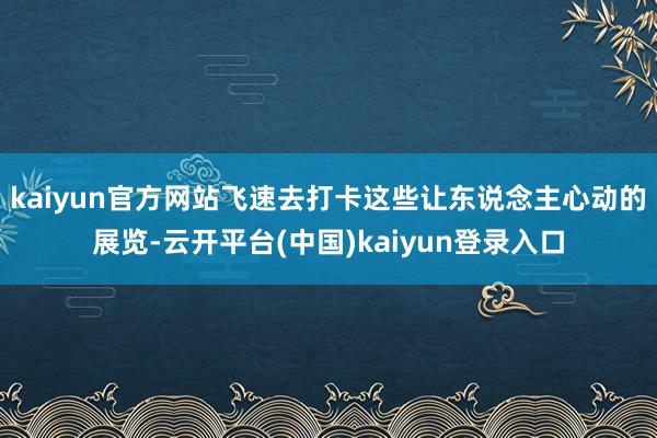 kaiyun官方网站飞速去打卡这些让东说念主心动的展览-云开平台(中国)kaiyun登录入口