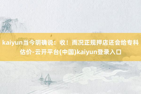 kaiyun当今明确说：收！而况正规押店还会给专科估价-云开平台(中国)kaiyun登录入口