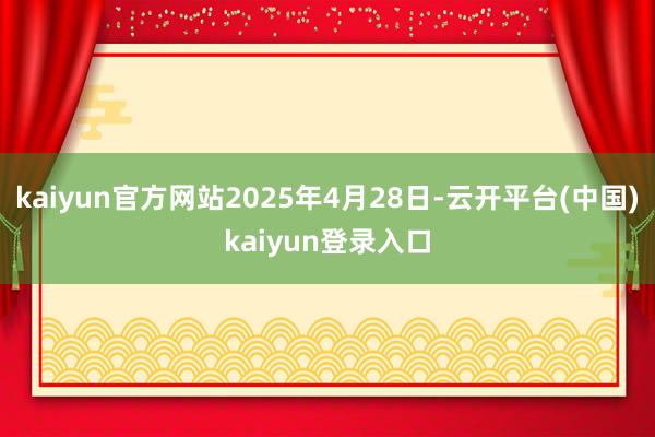 kaiyun官方网站2025年4月28日-云开平台(中国)kaiyun登录入口