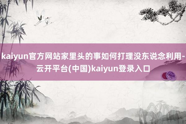 kaiyun官方网站家里头的事如何打理没东说念利用-云开平台(中国)kaiyun登录入口