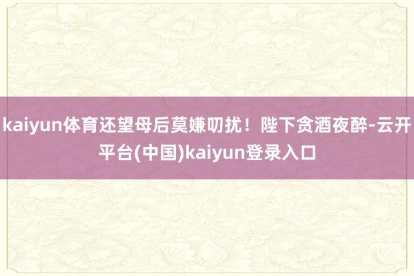 kaiyun体育还望母后莫嫌叨扰！陛下贪酒夜醉-云开平台(中国)kaiyun登录入口