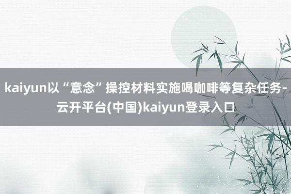 kaiyun以“意念”操控材料实施喝咖啡等复杂任务-云开平台(中国)kaiyun登录入口