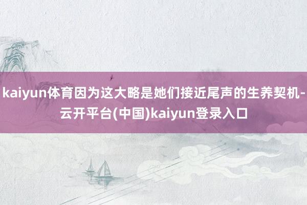 kaiyun体育因为这大略是她们接近尾声的生养契机-云开平台(中国)kaiyun登录入口
