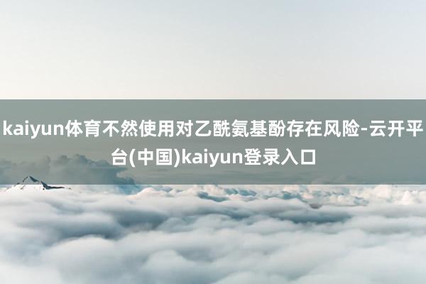 kaiyun体育不然使用对乙酰氨基酚存在风险-云开平台(中国)kaiyun登录入口