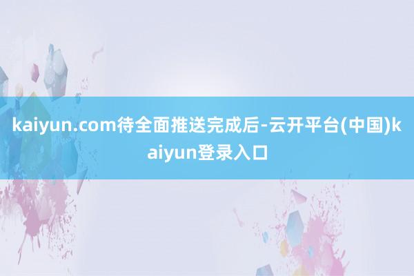 kaiyun.com　　待全面推送完成后-云开平台(中国)kaiyun登录入口