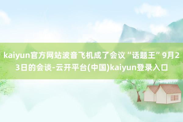 kaiyun官方网站波音飞机成了会议“话题王”9月23日的会谈-云开平台(中国)kaiyun登录入口
