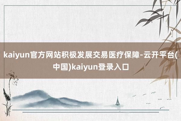 kaiyun官方网站积极发展交易医疗保障-云开平台(中国)kaiyun登录入口