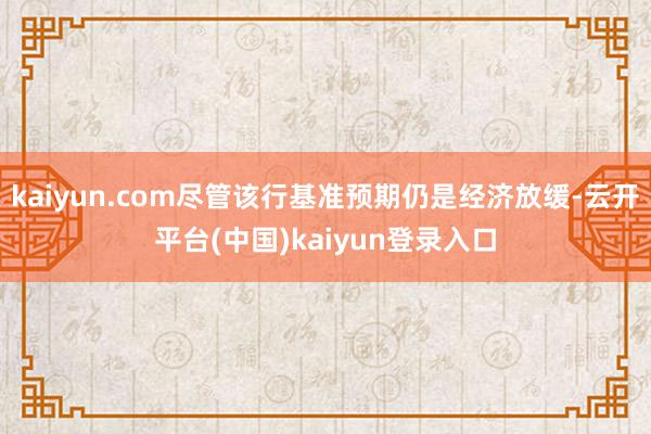 kaiyun.com尽管该行基准预期仍是经济放缓-云开平台(中国)kaiyun登录入口