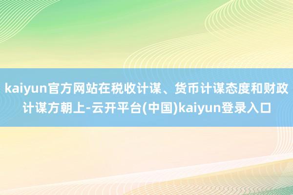 kaiyun官方网站在税收计谋、货币计谋态度和财政计谋方朝上-云开平台(中国)kaiyun登录入口