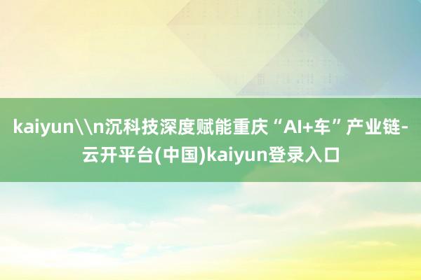 kaiyun\n沉科技深度赋能重庆“AI+车”产业链-云开平台(中国)kaiyun登录入口