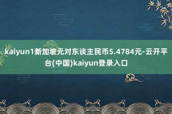 kaiyun1新加坡元对东谈主民币5.4784元-云开平台(中国)kaiyun登录入口