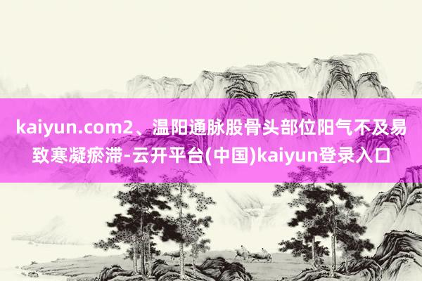 kaiyun.com2、温阳通脉股骨头部位阳气不及易致寒凝瘀滞-云开平台(中国)kaiyun登录入口