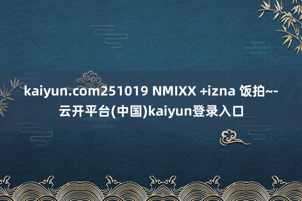 kaiyun.com251019 NMIXX +izna 饭拍~-云开平台(中国)kaiyun登录入口