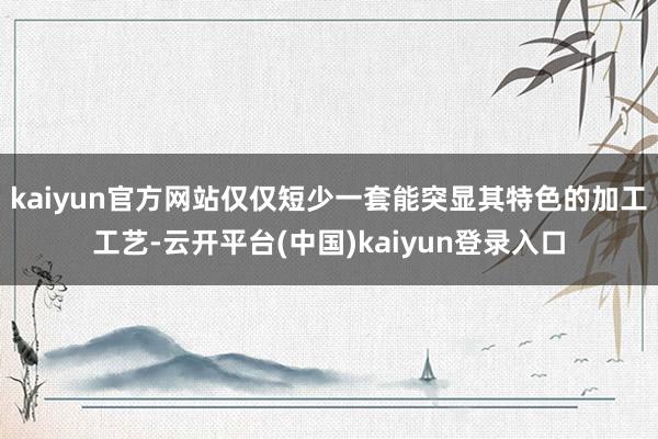kaiyun官方网站仅仅短少一套能突显其特色的加工工艺-云开平台(中国)kaiyun登录入口