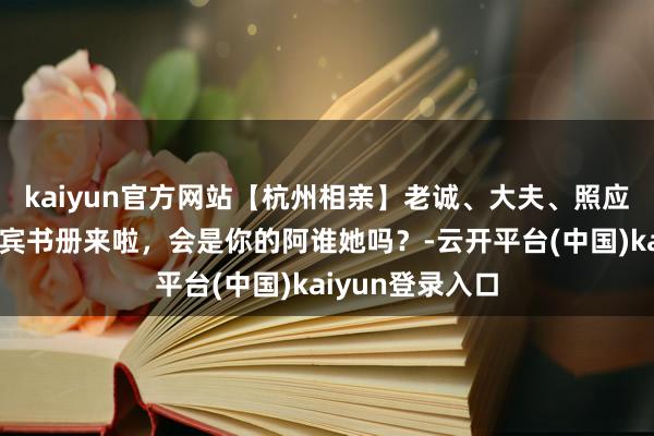 kaiyun官方网站【杭州相亲】老诚、大夫、照应……优质女嘉宾书册来啦，会是你的阿谁她吗？-云开平台(中国)kaiyun登录入口