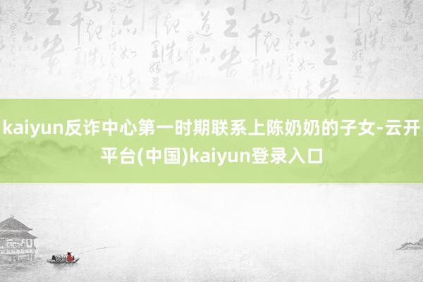 kaiyun反诈中心第一时期联系上陈奶奶的子女-云开平台(中国)kaiyun登录入口
