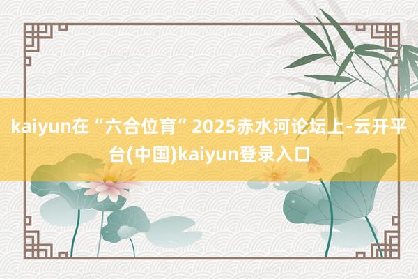 kaiyun在“六合位育”2025赤水河论坛上-云开平台(中国)kaiyun登录入口