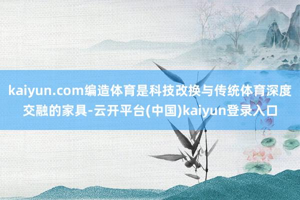 kaiyun.com编造体育是科技改换与传统体育深度交融的家具-云开平台(中国)kaiyun登录入口