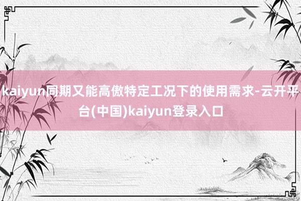 kaiyun同期又能高傲特定工况下的使用需求-云开平台(中国)kaiyun登录入口