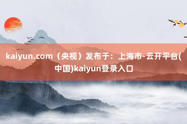 kaiyun.com（央视）发布于：上海市-云开平台(中国)kaiyun登录入口