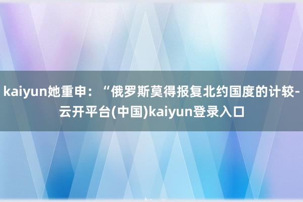kaiyun她重申：“俄罗斯莫得报复北约国度的计较-云开平台(中国)kaiyun登录入口