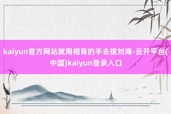kaiyun官方网站就用相背的手去拨刘海-云开平台(中国)kaiyun登录入口
