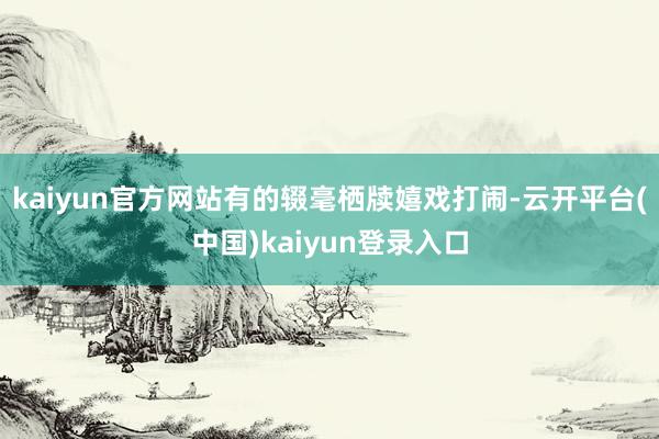 kaiyun官方网站有的辍毫栖牍嬉戏打闹-云开平台(中国)kaiyun登录入口