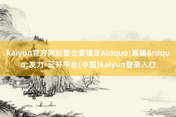 kaiyun官方网站整合要锚定&ldquo;高端&rdquo;发力-云开平台(中国)kaiyun登录入口